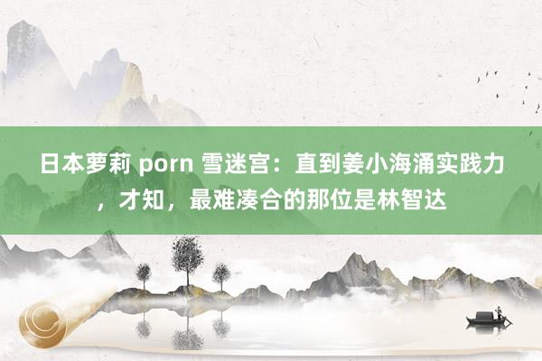 日本萝莉 porn 雪迷宫：直到姜小海涌实践力，才知，最难凑合的那位是林智达