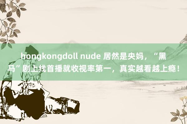 hongkongdoll nude 居然是央妈，“黑马”剧上线首播就收视率第一，真实越看越上瘾！