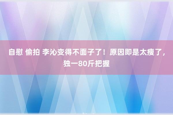 自慰 偷拍 李沁变得不面子了！原因即是太瘦了，独一80斤把握