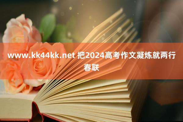 www.kk44kk.net 把2024高考作文凝炼就两行春联