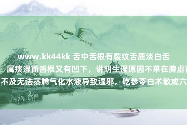 www.kk44kk 舌中舌根有裂纹舌质淡白舌苔厚腻， 属肾脾虚湿盛， 属痰湿而舌根又有凹下，讲明生湿原因不单在脾虚而是脾肾阳虚，阳气不及无法蒸腾气化水液导致湿邪。吃参苓白术散或六正人健脾祛湿根底没用，补气血温肾阳才最焦灼