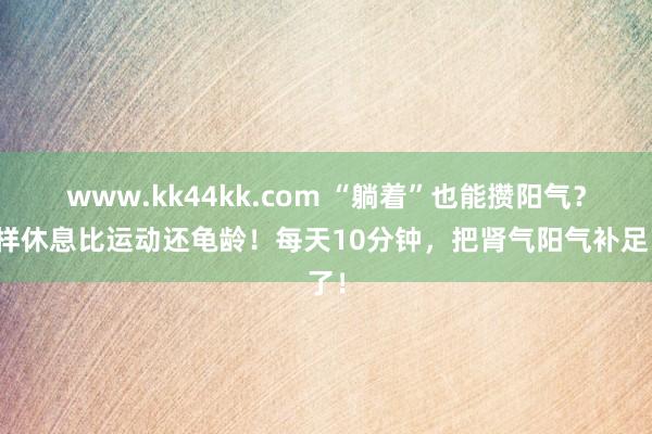 www.kk44kk.com “躺着”也能攒阳气？这样休息比运动还龟龄！每天10分钟，把肾气阳气补足了！