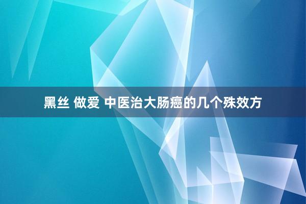 黑丝 做爱 中医治大肠癌的几个殊效方