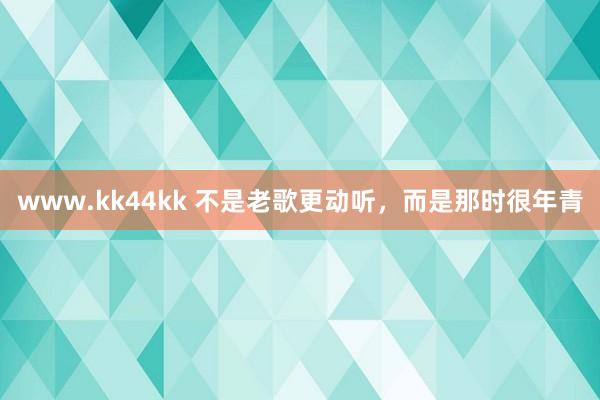 www.kk44kk 不是老歌更动听，而是那时很年青