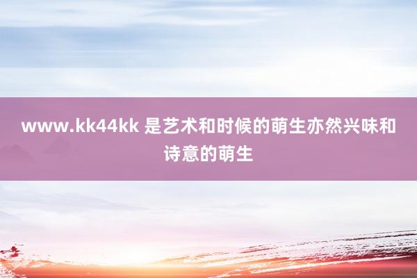 www.kk44kk 是艺术和时候的萌生亦然兴味和诗意的萌生