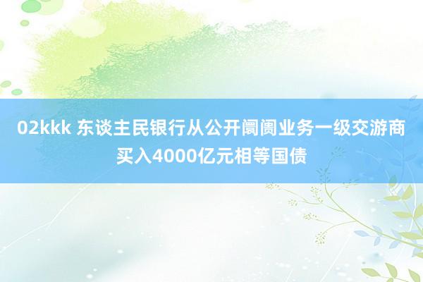 02kkk 东谈主民银行从公开阛阓业务一级交游商买入4000亿元相等国债