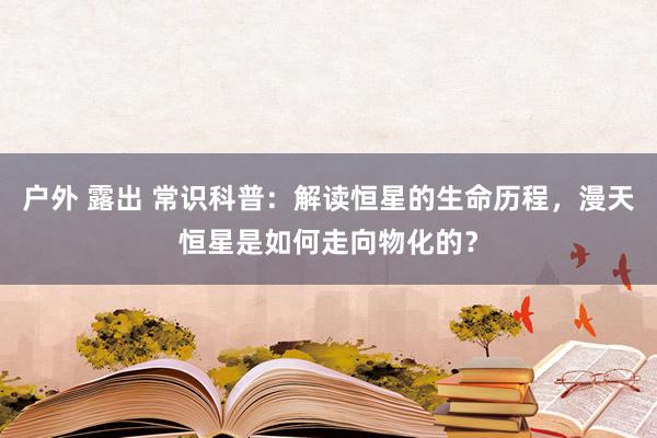 户外 露出 常识科普：解读恒星的生命历程，漫天恒星是如何走向物化的？