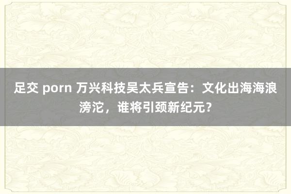 足交 porn 万兴科技吴太兵宣告：文化出海海浪滂沱，谁将引颈新纪元？