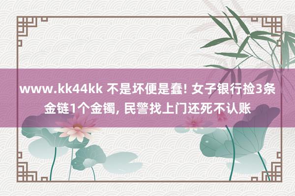 www.kk44kk 不是坏便是蠢! 女子银行捡3条金链1个金镯， 民警找上门还死不认账