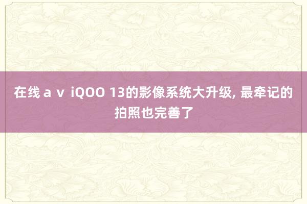 在线ａｖ iQOO 13的影像系统大升级， 最牵记的拍照也完善了