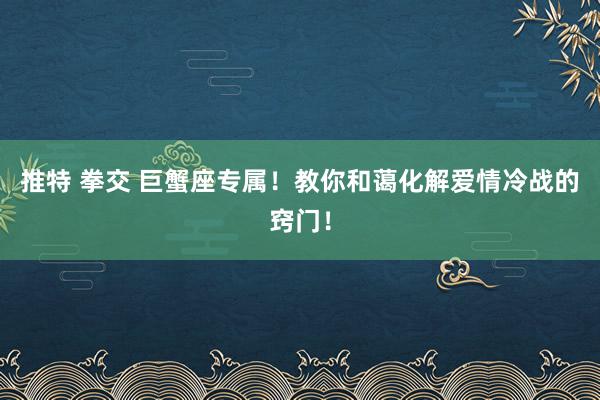 推特 拳交 巨蟹座专属！教你和蔼化解爱情冷战的窍门！