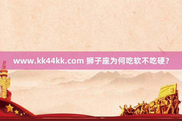 www.kk44kk.com 狮子座为何吃软不吃硬？