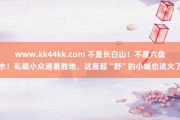 www.kk44kk.com 不是长白山！不是六盘水！私藏小众避暑胜地，这座超“野”的小城也该火了