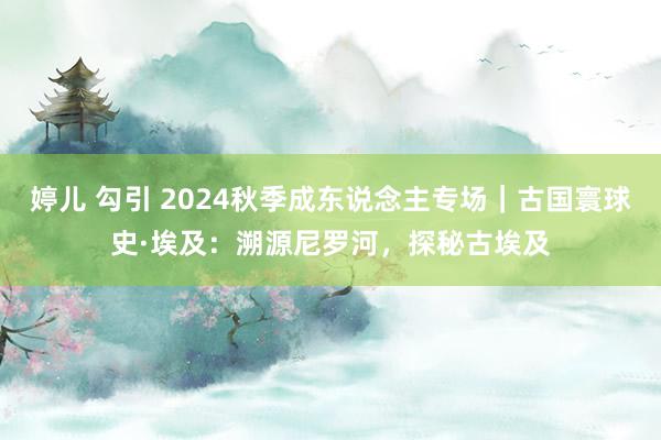 婷儿 勾引 2024秋季成东说念主专场｜古国寰球史·埃及：溯源尼罗河，探秘古埃及