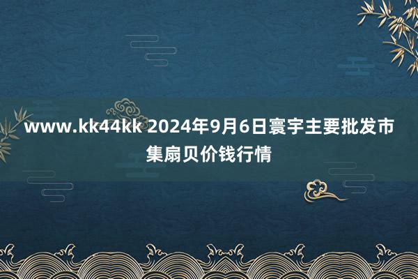 www.kk44kk 2024年9月6日寰宇主要批发市集扇贝价钱行情