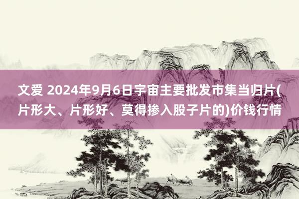 文爱 2024年9月6日宇宙主要批发市集当归片(片形大、片形好、莫得掺入股子片的)价钱行情