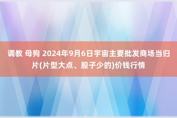 调教 母狗 2024年9月6日宇宙主要批发商场当归片(片型大点、股子少的)价钱行情