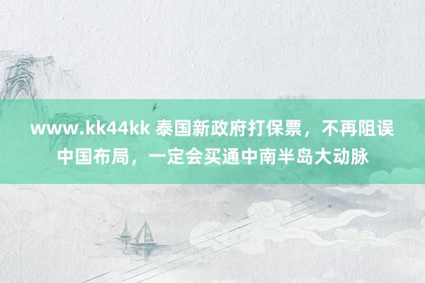 www.kk44kk 泰国新政府打保票，不再阻误中国布局，一定会买通中南半岛大动脉