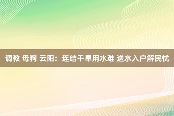 调教 母狗 云阳：连结干旱用水难 送水入户解民忧