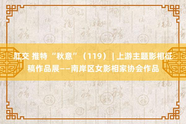 肛交 推特 “秋意”（119） | 上游主题影相征稿作品展——南岸区女影相家协会作品