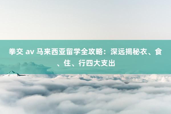 拳交 av 马来西亚留学全攻略：深远揭秘衣、食、住、行四大支出