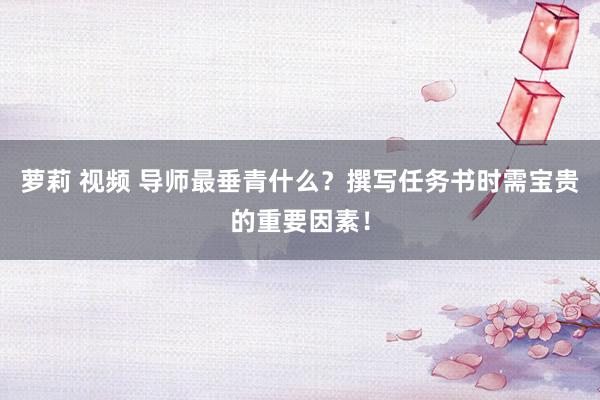 萝莉 视频 导师最垂青什么？撰写任务书时需宝贵的重要因素！