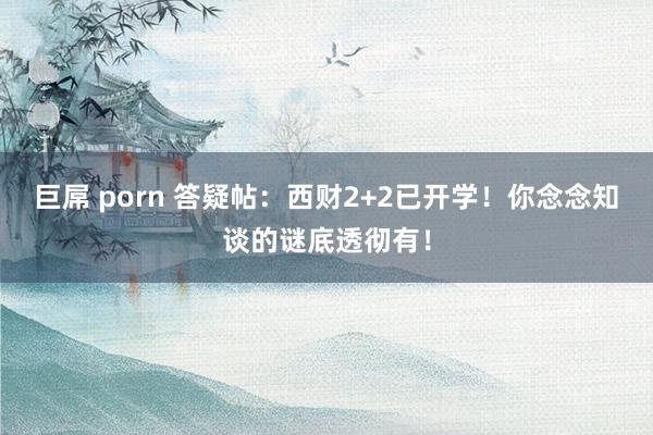 巨屌 porn 答疑帖：西财2+2已开学！你念念知谈的谜底透彻有！