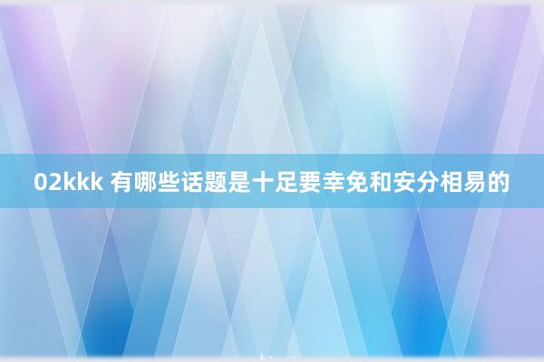 02kkk 有哪些话题是十足要幸免和安分相易的