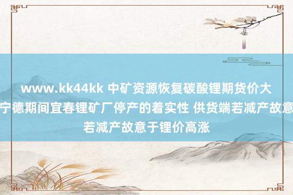 www.kk44kk 中矿资源恢复碳酸锂期货价大涨：省略情宁德期间宜春锂矿厂停产的着实性 供货端若减产故意于锂价高涨