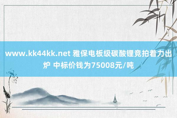 www.kk44kk.net 雅保电板级碳酸锂竞拍着力出炉 中标价钱为75008元/吨