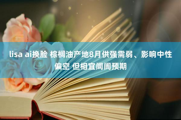 lisa ai换脸 棕榈油产地8月供强需弱、影响中性偏空 但相宜阛阓预期