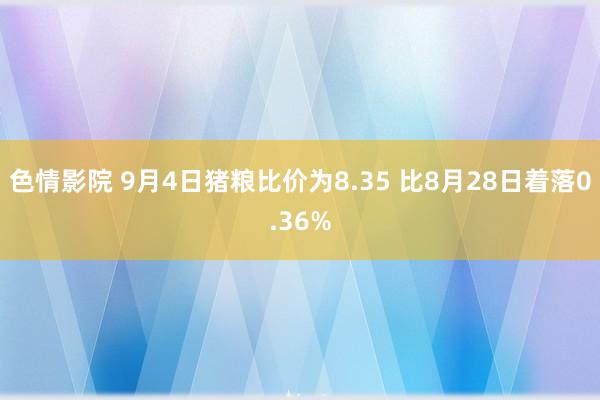 色情影院 9月4日猪粮比价为8.35 比8月28日着落0.36%