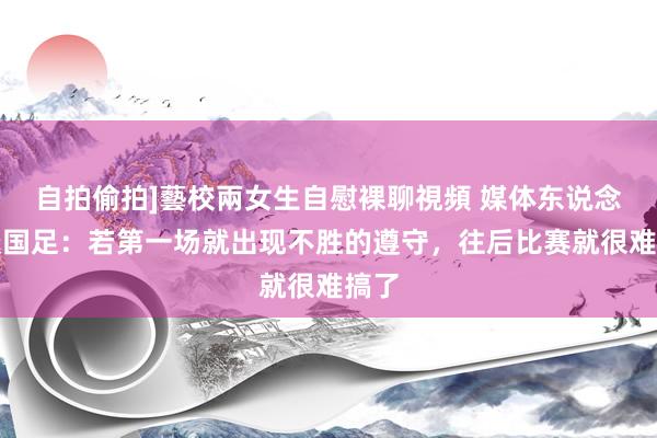 自拍偷拍]藝校兩女生自慰裸聊視頻 媒体东说念主谈国足：若第一场就出现不胜的遵守，往后比赛就很难搞了