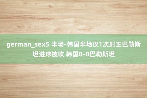 german_sex5 半场-韩国半场仅1次射正巴勒斯坦进球被吹 韩国0-0巴勒斯坦