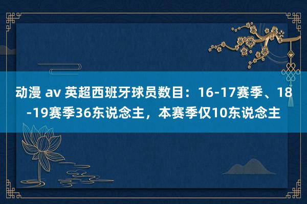 动漫 av 英超西班牙球员数目：16-17赛季、18-19赛季36东说念主，本赛季仅10东说念主