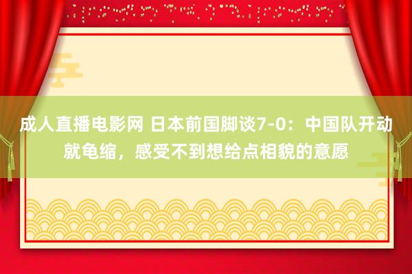 成人直播电影网 日本前国脚谈7-0：中国队开动就龟缩，感受不到想给点相貌的意愿