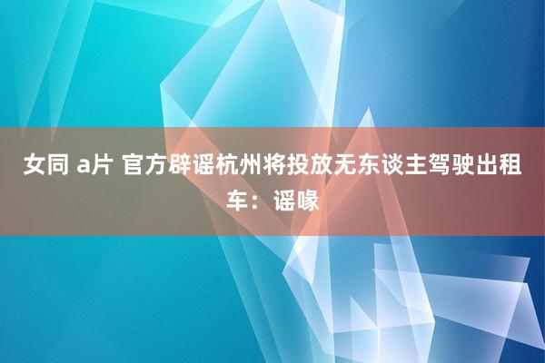 女同 a片 官方辟谣杭州将投放无东谈主驾驶出租车：谣喙