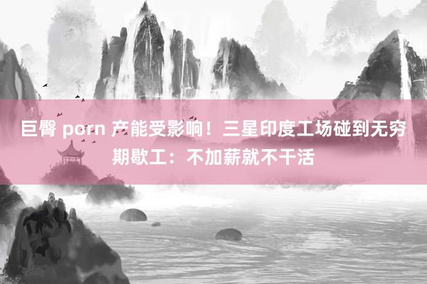 巨臀 porn 产能受影响！三星印度工场碰到无穷期歇工：不加薪就不干活