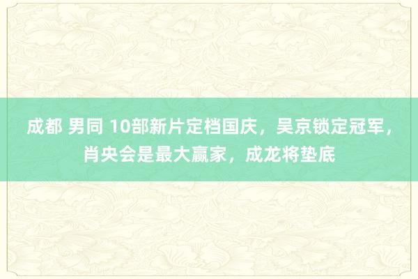 成都 男同 10部新片定档国庆，吴京锁定冠军，肖央会是最大赢家，成龙将垫底