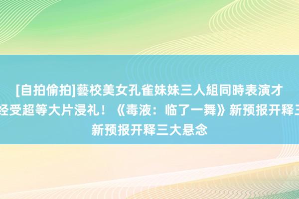 [自拍偷拍]藝校美女孔雀妹妹三人組同時表演才藝 准备经受超等大片浸礼！《毒液：临了一舞》新预报开释三大悬念