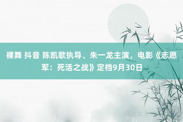 裸舞 抖音 陈凯歌执导、朱一龙主演，电影《志愿军：死活之战》定档9月30日