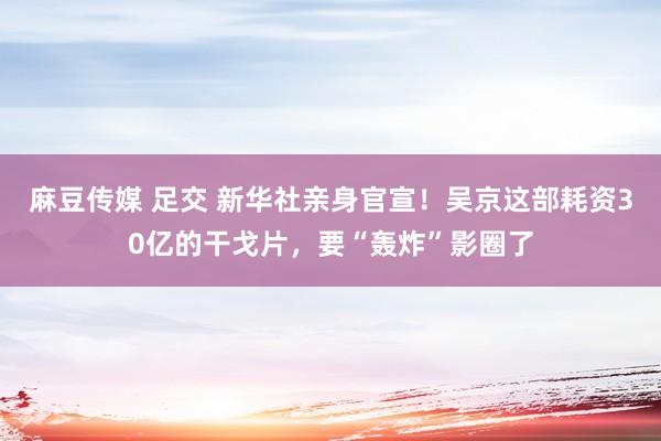 麻豆传媒 足交 新华社亲身官宣！吴京这部耗资30亿的干戈片，要“轰炸”影圈了