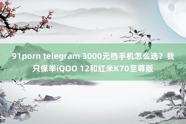 91porn telegram 3000元档手机怎么选？我只保举iQOO 12和红米K70至尊版