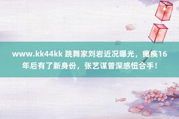 www.kk44kk 跳舞家刘岩近况曝光，瘫痪16年后有了新身份，张艺谋曾深感忸合手！