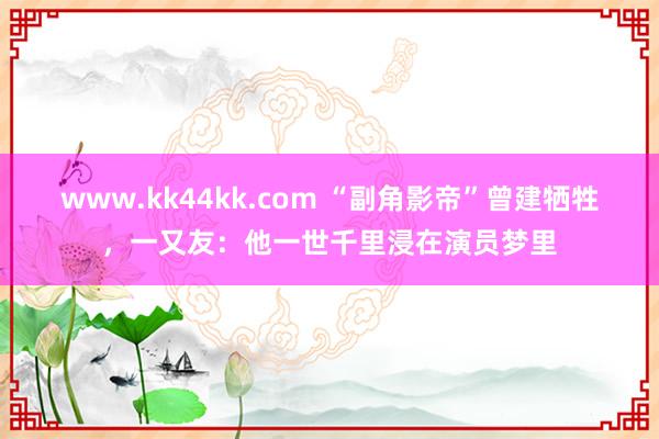 www.kk44kk.com “副角影帝”曾建牺牲，一又友：他一世千里浸在演员梦里