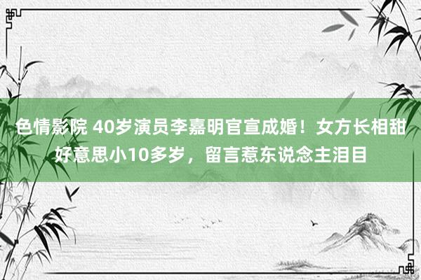 色情影院 40岁演员李嘉明官宣成婚！女方长相甜好意思小10多岁，留言惹东说念主泪目