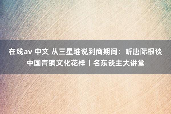 在线av 中文 从三星堆说到商期间：听唐际根谈中国青铜文化花样丨名东谈主大讲堂