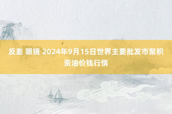 反差 眼镜 2024年9月15日世界主要批发市聚积资油价钱行情