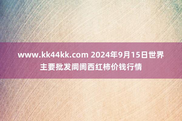 www.kk44kk.com 2024年9月15日世界主要批发阛阓西红柿价钱行情