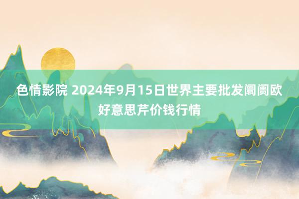 色情影院 2024年9月15日世界主要批发阛阓欧好意思芹价钱行情